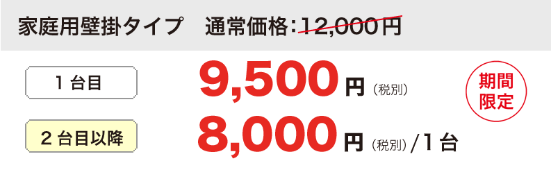 家庭用壁掛タイプ12,000円が 1台目 9,500円（税別）　　　　
2台目以降 8,000円（税別）/1台