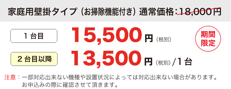 家庭用壁掛タイプ （お掃除機能付き）定価：18,000円が1台目 15,500円（税別） 2台目以降 13,500円（税別）/1台